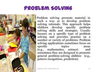 Problem solving presents material in
such a way as to develop problem
solving rationale. This approach helps
children develop specific problem
solving skills and strategies. Usually
focuses on a specific type of problem
solving and provides practice on a
number or variety of problems. Problem
solving applications sometimes focus on
specific topics areas
(e.g., mathematics, science) and
sometimes they are designed to promote
general problem-solving abilities (e.g.,
pattern recognition, prediction).
22ANANDA.S ASST. PROFESSOR YNC
 