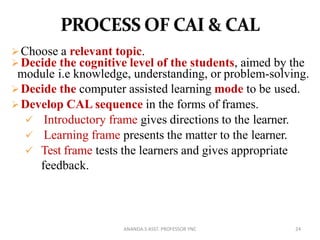 Choose a relevant topic.
Decide the cognitive level of the students, aimed by the
module i.e knowledge, understanding, or problem-solving.
Decide the computer assisted learning mode to be used.
Develop CAL sequence in the forms of frames.
 Introductory frame gives directions to the learner.
 Learning frame presents the matter to the learner.
 Test frame tests the learners and gives appropriate
feedback.
24ANANDA.S ASST. PROFESSOR YNC
 