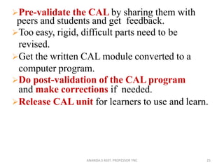 Pre-validate the CAL by sharing them with
peers and students and get feedback.
Too easy, rigid, difficult parts need to be
revised.
Get the written CAL module converted to a
computer program.
Do post-validation of the CAL program
and make corrections if needed.
Release CAL unit for learners to use and learn.
25ANANDA.S ASST. PROFESSOR YNC
 