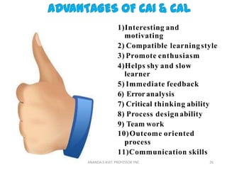 1)Interesting and
motivating
2) Compatible learningstyle
3) Promote enthusiasm
4)Helps shy and slow
learner
5) Immediate feedback
6) Error analysis
7) Critical thinking ability
8) Process design ability
9) Team work
10)Outcome oriented
process
11)Communication skills
26ANANDA.S ASST. PROFESSOR YNC
 