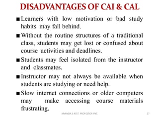 Learners with low motivation or bad study
habits may fall behind.
Without the routine structures of a traditional
class, students may get lost or confused about
course activities and deadlines.
Students may feel isolated from the instructor
and classmates.
Instructor may not always be available when
students are studying or need help.
Slow internet connections or older computers
may make accessing course materials
frustrating.
27ANANDA.S ASST. PROFESSOR YNC
 
