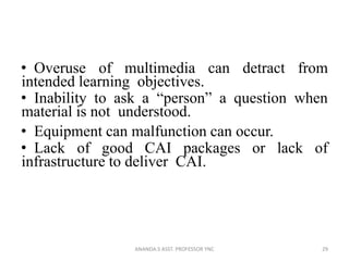• Overuse of multimedia can detract from
intended learning objectives.
• Inability to ask a “person” a question when
material is not understood.
• Equipment can malfunction can occur.
• Lack of good CAI packages or lack of
infrastructure to deliver CAI.
29ANANDA.S ASST. PROFESSOR YNC
 
