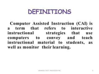 Computer Assisted Instruction (CAI) is
a term that refers to interactive
instructional strategies that use
computers to convey and teach
instructional material to students, as
well as monitor their learning.
5ANANDA.S ASST. PROFESSOR YNC
 