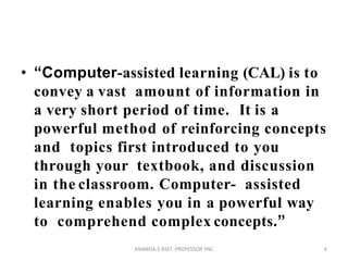 • “Computer-assisted learning (CAL) is to
convey a vast amount of information in
a very short period of time. It is a
powerful method of reinforcing concepts
and topics first introduced to you
through your textbook, and discussion
in the classroom. Computer- assisted
learning enables you in a powerful way
to comprehend complex concepts.”
6ANANDA.S ASST. PROFESSOR YNC
 