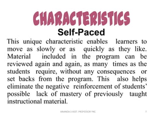 Self-Paced
This unique characteristic enables learners to
move as slowly or as quickly as they like.
Material included in the program can be
reviewed again and again, as many times as the
students require, without any consequences or
set backs from the program. This also helps
eliminate the negative reinforcement of students’
possible lack of mastery of previously taught
instructional material.
7ANANDA.S ASST. PROFESSOR YNC
 