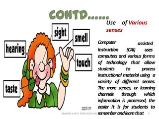 Use of Various
senses
Computer
Instruction (CAI)
assisted
uses
computers and various forms
of technology that allow
students to process
instructional material using a
variety of different senses.
The more senses, or learning
channels through which
information is processed, the
easier it is for students to
rememberandlearnthat 9ANANDA.S ASST. PROFESSOR YNC
 