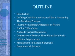 OUTLINE
•   Introduction
•   Defining Cash Basis and Accrual Basis Accounting
•   The Matching Principle
•   Illustrative Example/Differences in Results
•   AICPA CIRA Guide
•   Audited Financial Statements
•   Comparison of Balance Sheet Using Each Basis
•   Industry Requirements
•   Management’s Financial Statements
•   Questions and Answers
 