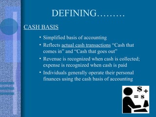 DEFINING………
CASH BASIS
    • Simplified basis of accounting
    • Reflects actual cash transactions “Cash that
      comes in” and “Cash that goes out”
    • Revenue is recognized when cash is collected;
      expense is recognized when cash is paid
    • Individuals generally operate their personal
      finances using the cash basis of accounting
 