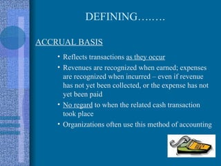 DEFINING….….

ACCRUAL BASIS
    • Reflects transactions as they occur
    • Revenues are recognized when earned; expenses
      are recognized when incurred – even if revenue
      has not yet been collected, or the expense has not
      yet been paid
    • No regard to when the related cash transaction
      took place
    • Organizations often use this method of accounting
 