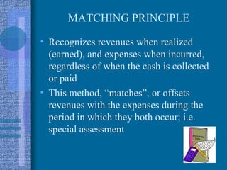 MATCHING PRINCIPLE

• Recognizes revenues when realized
  (earned), and expenses when incurred,
  regardless of when the cash is collected
  or paid
• This method, “matches”, or offsets
  revenues with the expenses during the
  period in which they both occur; i.e.
  special assessment
 