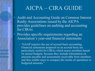 AICPA – CIRA GUIDE
• Audit and Accounting Guide on Common Interest
  Realty Associations issued by the AICPA
  provides guidelines on auditing and accounting
  for CIRAs
• Provides specific requirements regarding an
  Association’s year-end financial statements
  – “GAAP requires the use of accrual basis accounting.
    Financial statements prepared on an accrual basis are
    particularly useful for CIRAs which assess members based
    on annual budgets, because they include information on
    amounts payable and assessments receivable from members
    and thus enable users to compare the results of operations to
    budgeted amounts.”
 