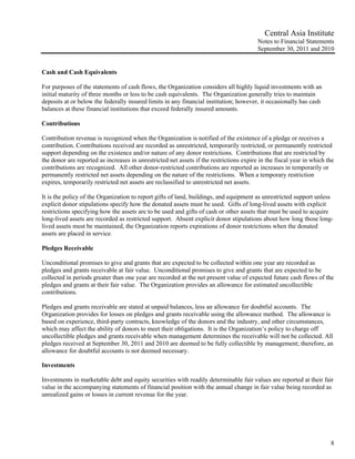 Central Asia Institute
                                                                                         Notes to Financial Statements
                                                                                         September 30, 2011 and 2010


Cash and Cash Equivalents

For purposes of the statements of cash flows, the Organization considers all highly liquid investments with an
initial maturity of three months or less to be cash equivalents. The Organization generally tries to maintain
deposits at or below the federally insured limits in any financial institution; however, it occasionally has cash
balances at these financial institutions that exceed federally insured amounts.

Contributions

Contribution revenue is recognized when the Organization is notified of the existence of a pledge or receives a
contribution. Contributions received are recorded as unrestricted, temporarily restricted, or permanently restricted
support depending on the existence and/or nature of any donor restrictions. Contributions that are restricted by
the donor are reported as increases in unrestricted net assets if the restrictions expire in the fiscal year in which the
contributions are recognized. All other donor-restricted contributions are reported as increases in temporarily or
permanently restricted net assets depending on the nature of the restrictions. When a temporary restriction
expires, temporarily restricted net assets are reclassified to unrestricted net assets.

It is the policy of the Organization to report gifts of land, buildings, and equipment as unrestricted support unless
explicit donor stipulations specify how the donated assets must be used. Gifts of long-lived assets with explicit
restrictions specifying how the assets are to be used and gifts of cash or other assets that must be used to acquire
long-lived assets are recorded as restricted support. Absent explicit donor stipulations about how long those long-
lived assets must be maintained, the Organization reports expirations of donor restrictions when the donated
assets are placed in service.

Pledges Receivable

Unconditional promises to give and grants that are expected to be collected within one year are recorded as
pledges and grants receivable at fair value. Unconditional promises to give and grants that are expected to be
collected in periods greater than one year are recorded at the net present value of expected future cash flows of the
pledges and grants at their fair value. The Organization provides an allowance for estimated uncollectible
contributions.

Pledges and grants receivable are stated at unpaid balances, less an allowance for doubtful accounts. The
Organization provides for losses on pledges and grants receivable using the allowance method. The allowance is
based on experience, third-party contracts, knowledge of the donors and the industry, and other circumstances,
which may affect the ability of donors to meet their obligations. It is the Organization’s policy to charge off
uncollectible pledges and grants receivable when management determines the receivable will not be collected. All
pledges received at September 30, 2011 and 2010 are deemed to be fully collectible by management; therefore, an
allowance for doubtful accounts is not deemed necessary.

Investments

Investments in marketable debt and equity securities with readily determinable fair values are reported at their fair
value in the accompanying statements of financial position with the annual change in fair value being recorded as
unrealized gains or losses in current revenue for the year.




                                                                                                                       8
 