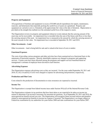 Central Asia Institute
                                                                                      Notes to Financial Statements
                                                                                      September 30, 2011 and 2010


Property and Equipment

All acquisitions of furniture and equipment in excess of $5,000 and all expenditures for repairs, maintenance,
renewals, and betterments that materially prolong the useful lives of assets are capitalized. Property and
equipment are carried at cost or, if donated, at the approximate fair value at the date of donation. Depreciation is
provided on the straight-line method over the estimated useful lives of the respective assets.

The Organization reviews its property and equipment whenever events indicate that the carrying amount of the
asset may not be recoverable. An impairment loss is recorded when the sum of the future cash flows is less than
the carrying amount of the asset. An impairment loss is measured as the amount by which the carrying amount of
the asset exceeds its fair value. No impairment loss is recorded at September 30, 2011 and 2010.

Other Investments – Land

Other investments – land is being held for sale and is valued at the lower of cost or market.

Functional Expenses

The costs of providing various programs and other activities have been summarized on a functional basis in the
statements of functional expenses. Directly identifiable expenses are charged to programs and supporting
services. Certain costs have been allocated among the programs and support services benefited based on
management’s estimate of employee hours devoted to each function.

Advertising Expenses

The Organization expenses advertising costs as they are incurred. For the years ended September 30, 2011 and
2010, $1,142,116 and $2,513,632 were charged to expense for advertising and promotion, respectively.

Production and Film Costs

Costs related to the production of documentaries to raise awareness are expensed as incurred.

Income Tax

The Organization is exempt from federal income taxes under Section 501(c)(3) of the Internal Revenue Code.

The Organization evaluates its tax positions that have been taken or are expected to be taken on income tax
returns to determine if an accrual is necessary for uncertain tax positions. As of September 30, 2011 and 2010, the
unrecognized tax benefit accrual was zero. The Organization will recognize future accrued interest and penalties
related to unrecognized tax benefits in income tax expense if incurred. The Organization is no longer subject to
Federal tax examination by tax authorities for years before 2008 and state examinations for years before 2007.




                                                                                                                       9
 