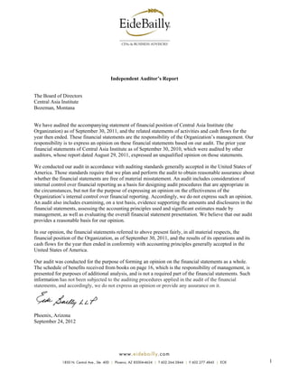 Independent Auditor’s Report


The Board of Directors
Central Asia Institute
Bozeman, Montana


We have audited the accompanying statement of financial position of Central Asia Institute (the
Organization) as of September 30, 2011, and the related statements of activities and cash flows for the
year then ended. These financial statements are the responsibility of the Organization’s management. Our
responsibility is to express an opinion on these financial statements based on our audit. The prior year
financial statements of Central Asia Institute as of September 30, 2010, which were audited by other
auditors, whose report dated August 29, 2011, expressed an unqualified opinion on those statements.

We conducted our audit in accordance with auditing standards generally accepted in the United States of
America. Those standards require that we plan and perform the audit to obtain reasonable assurance about
whether the financial statements are free of material misstatement. An audit includes consideration of
internal control over financial reporting as a basis for designing audit procedures that are appropriate in
the circumstances, but not for the purpose of expressing an opinion on the effectiveness of the
Organization’s internal control over financial reporting. Accordingly, we do not express such an opinion.
An audit also includes examining, on a test basis, evidence supporting the amounts and disclosures in the
financial statements, assessing the accounting principles used and significant estimates made by
management, as well as evaluating the overall financial statement presentation. We believe that our audit
provides a reasonable basis for our opinion.

In our opinion, the financial statements referred to above present fairly, in all material respects, the
financial position of the Organization, as of September 30, 2011, and the results of its operations and its
cash flows for the year then ended in conformity with accounting principles generally accepted in the
United States of America.

Our audit was conducted for the purpose of forming an opinion on the financial statements as a whole.
The schedule of benefits received from books on page 16, which is the responsibility of management, is
presented for purposes of additional analysis, and is not a required part of the financial statements. Such
information has not been subjected to the auditing procedures applied in the audit of the financial
statements, and accordingly, we do not express an opinion or provide any assurance on it.




Phoenix, Arizona
September 24, 2012




                                              w ww .ei de bai ll y .com
              1850 N. Central Ave., Ste. 400 | Phoenix, AZ 85004-4624 | T 602.264.5844 | F 602.277.4845 | EOE   1
 