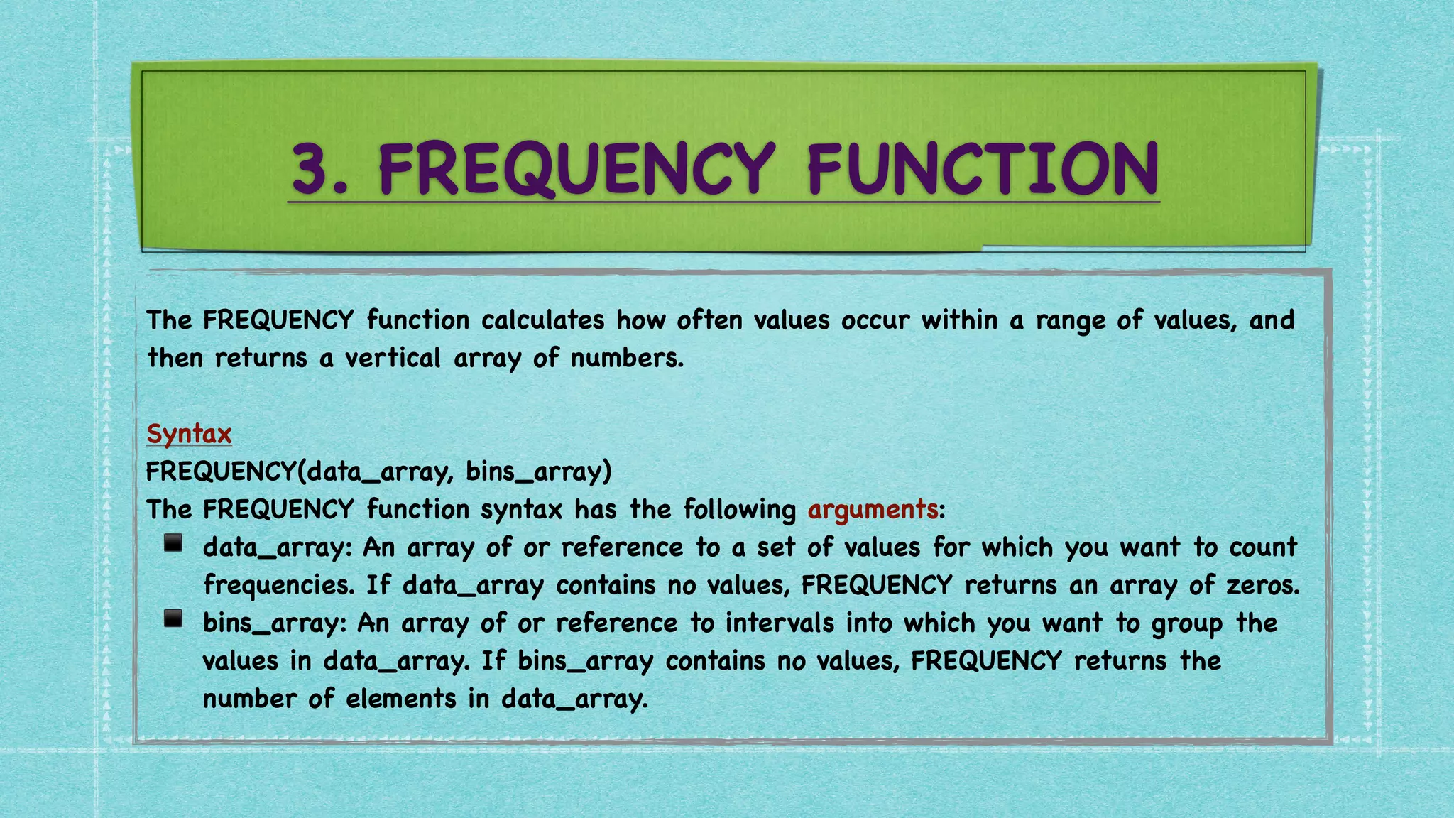 3. FREQUENCY FUNCTION
The FREQUENCY function calculates how often values occur within a range of values, and
then returns a vertical array of numbers.
 

Syntax
FREQUENCY(data_array, bins_array
)

The FREQUENCY function syntax has the following arguments
:

▪ data_array: An array of or reference to a set of values for which you want to count
frequencies. If data_array contains no values, FREQUENCY returns an array of zeros
.

▪ bins_array: An array of or reference to intervals into which you want to group the
values in data_array. If bins_array contains no values, FREQUENCY returns the
number of elements in data_array.
 