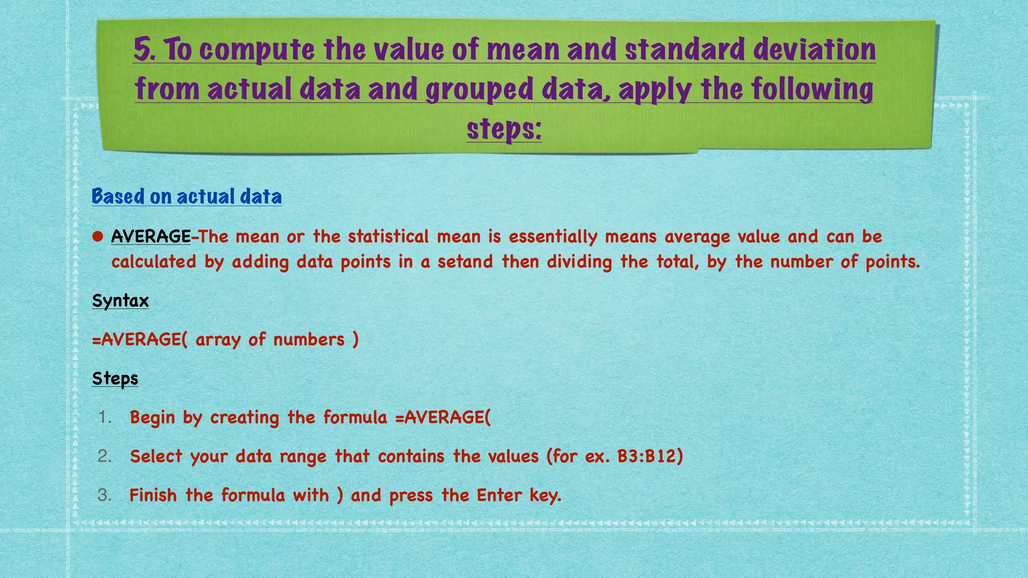 5. To compute the value of mean and standard deviation
from actual data and grouped data, apply the following
steps:
Based on actual data


• AVERAGE-The mean or the statistical mean is essentially means average value and can be
calculated by adding data points in a setand then dividing the total, by the number of points
.

Synta
x

=AVERAGE( array of numbers
)

Step
s

1. Begin by creating the formula =AVERAGE
(

2. Select your data range that contains the values (for ex. B3:B12
)

3. Finish the formula with ) and press the Enter key
.

 