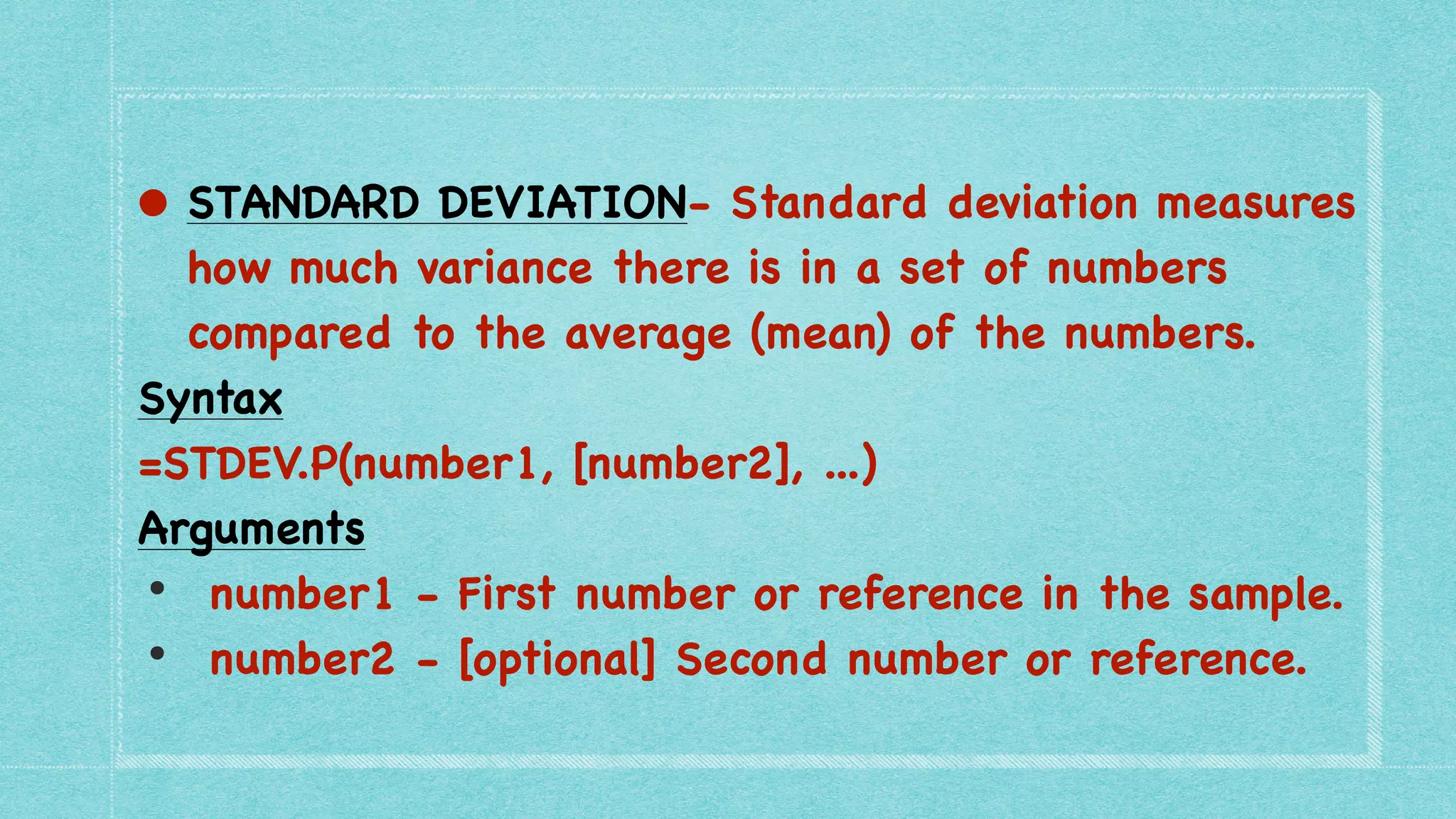 • STANDARD DEVIATION- Standard deviation measures
how much variance there is in a set of numbers
compared to the average (mean) of the numbers.
 

Syntax
 

=STDEV.P(number1, [number2], ...
)

Arguments
 

• number1 - First number or reference in the sample
.

• number2 - [optional] Second number or reference.
 