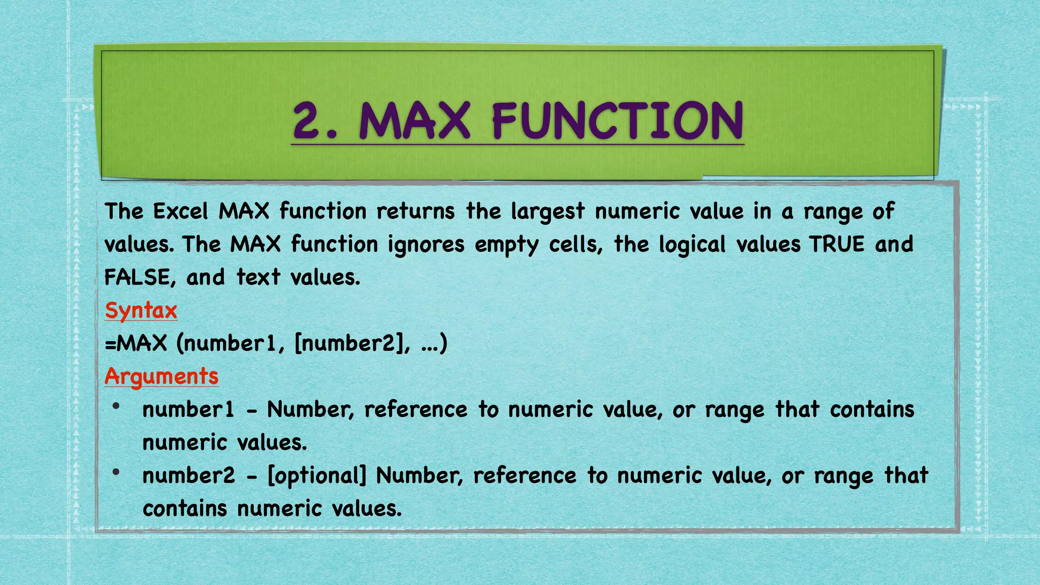 2. MAX FUNCTION
The Excel MAX function returns the largest numeric value in a range of
values. The MAX function ignores empty cells, the logical values TRUE and
FALSE, and text values
.

Syntax
 

=MAX (number1, [number2], ...
)

Arguments
 

• number1 - Number, reference to numeric value, or range that contains
numeric values
.

• number2 - [optional] Number, reference to numeric value, or range that
contains numeric values.
 