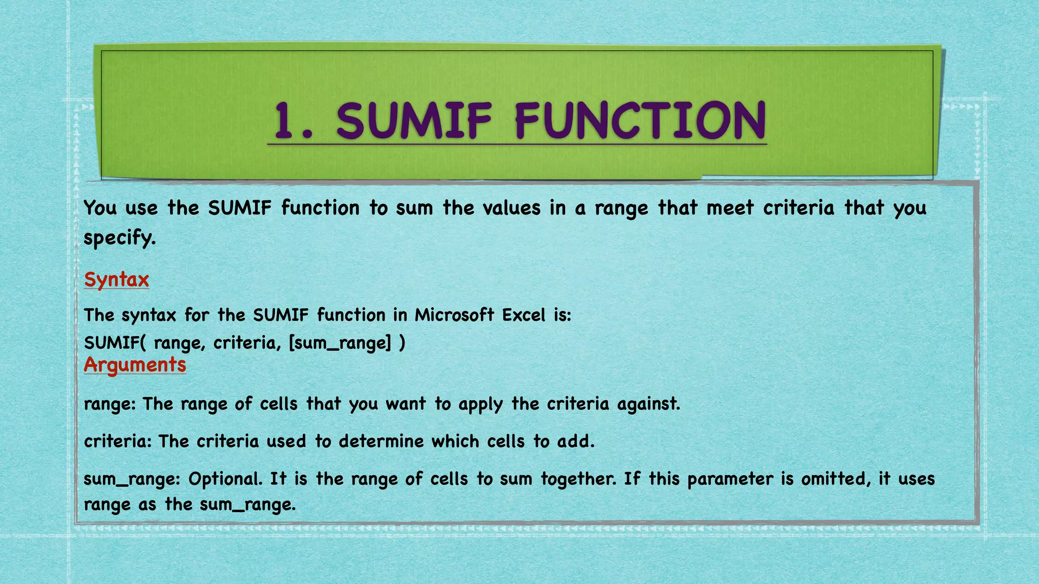 1. SUMIF FUNCTION
You use the SUMIF function to sum the values in a range that meet criteria that you
specify
.

Syntax
 

The syntax for the SUMIF function in Microsoft Excel is
:

SUMIF( range, criteria, [sum_range]
)

Arguments
 

range: The range of cells that you want to apply the criteria against
.

criteria: The criteria used to determine which cells to add
.

sum_range: Optional. It is the range of cells to sum together. If this parameter is omitted, it uses
range as the sum_range.
 