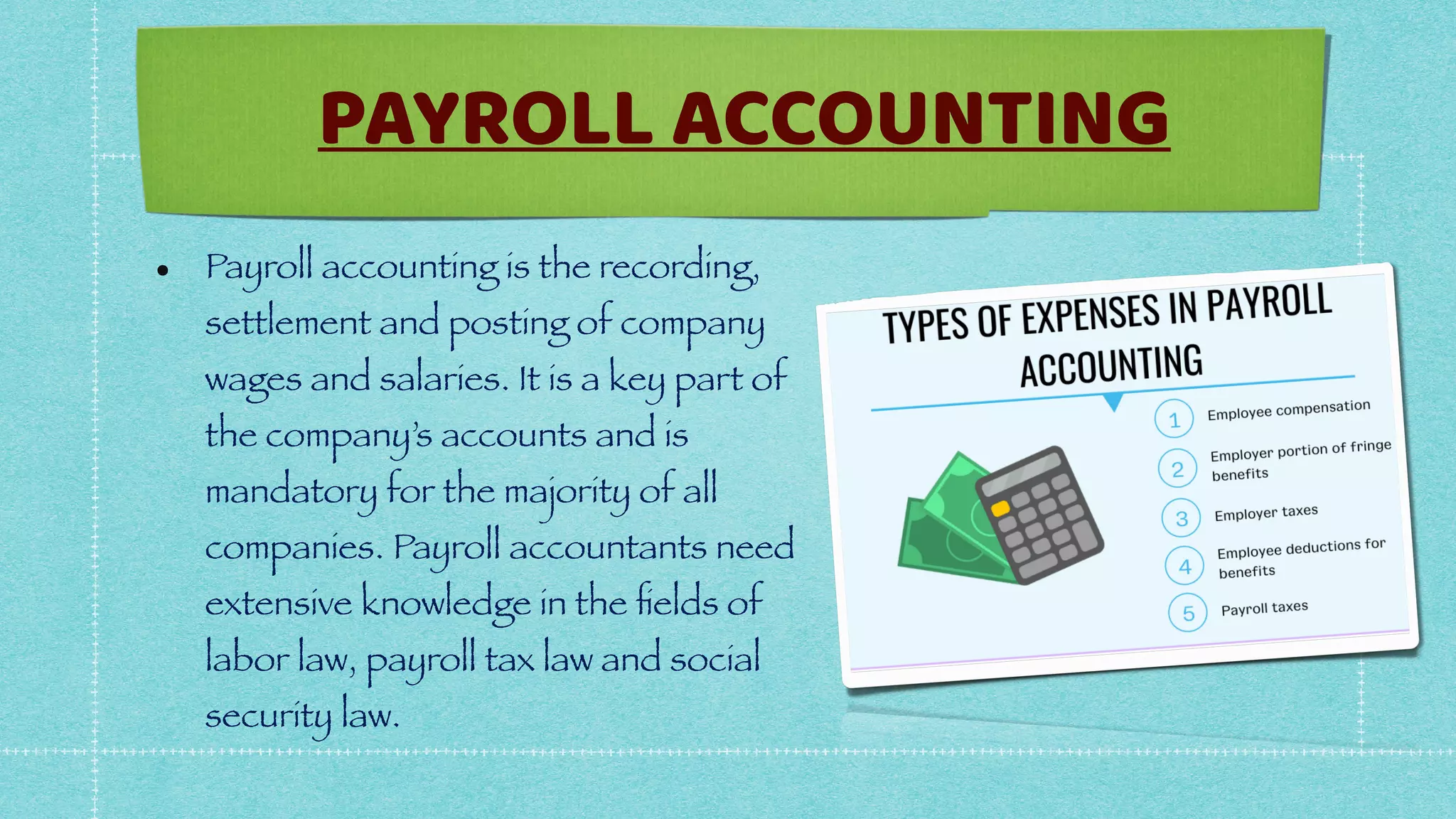 • Payroll accounting is the recording,
settlement and posting of company
wages and salaries. It is a key part of
the company’s accounts and is
mandatory for the majority of all
companies. Payroll accountants need
extensive knowledge in the
fi
elds of
labor law, payroll tax law and social
security law.
PAYROLL ACCOUNTING
 
