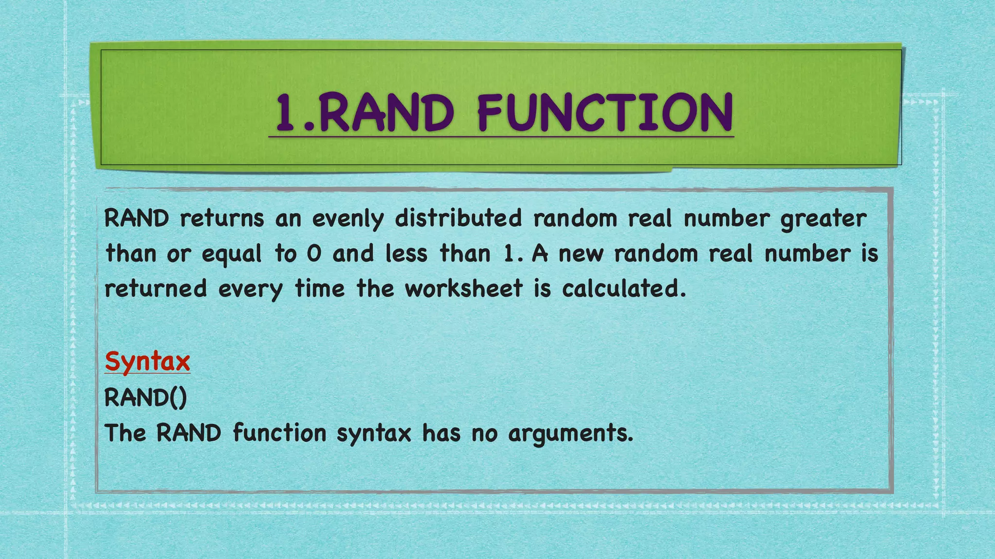 1.RAND FUNCTION
RAND returns an evenly distributed random real number greater
than or equal to 0 and less than 1. A new random real number is
returned every time the worksheet is calculated
.

Synta
x

RAND(
)

The RAND function syntax has no arguments
.

 