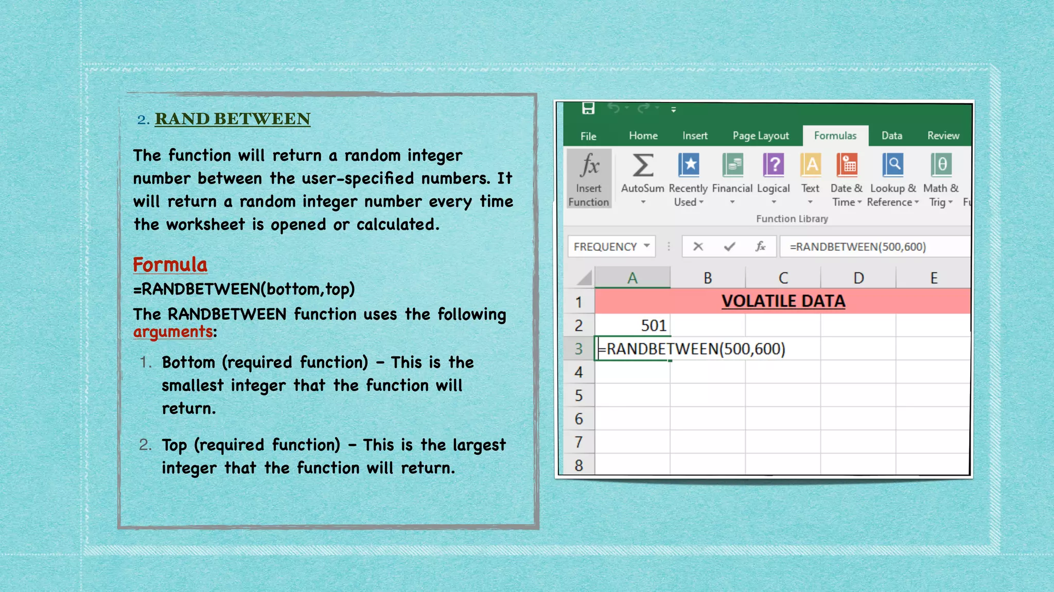 2. RAND BETWEEN


The function will return a random integer
number between the user-speci
fi
ed numbers. It
will return a random integer number every time
the worksheet is opened or calculated
.

Formula
=RANDBETWEEN(bottom,top)
The RANDBETWEEN function uses the following
arguments:
1. Bottom (required function) – This is the
smallest integer that the function will
return.
2. Top (required function) – This is the largest
integer that the function will return.
 
 