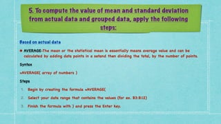 5. To compute the value of mean and standard deviation
from actual data and grouped data, apply the following
steps:
Based on actual data


• AVERAGE-The mean or the statistical mean is essentially means average value and can be
calculated by adding data points in a setand then dividing the total, by the number of points
.

Synta
x

=AVERAGE( array of numbers
)

Step
s

1. Begin by creating the formula =AVERAGE
(

2. Select your data range that contains the values (for ex. B3:B12
)

3. Finish the formula with ) and press the Enter key
.

 
