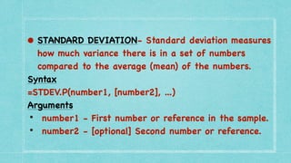• STANDARD DEVIATION- Standard deviation measures
how much variance there is in a set of numbers
compared to the average (mean) of the numbers.
 

Syntax
 

=STDEV.P(number1, [number2], ...
)

Arguments
 

• number1 - First number or reference in the sample
.

• number2 - [optional] Second number or reference.
 