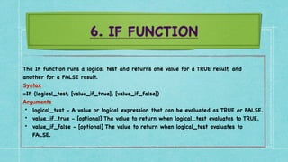 6. IF FUNCTION
The IF function runs a logical test and returns one value for a TRUE result, and
another for a FALSE result
.

Syntax
 

=IF (logical_test, [value_if_true], [value_if_false]
)

Arguments
 

• logical_test - A value or logical expression that can be evaluated as TRUE or FALSE
.

• value_if_true - [optional] The value to return when logical_test evaluates to TRUE
.

• value_if_false - [optional] The value to return when logical_test evaluates to
FALSE.
 