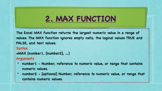 2. MAX FUNCTION
The Excel MAX function returns the largest numeric value in a range of
values. The MAX function ignores empty cells, the logical values TRUE and
FALSE, and text values
.

Syntax
 

=MAX (number1, [number2], ...
)

Arguments
 

• number1 - Number, reference to numeric value, or range that contains
numeric values
.

• number2 - [optional] Number, reference to numeric value, or range that
contains numeric values.
 