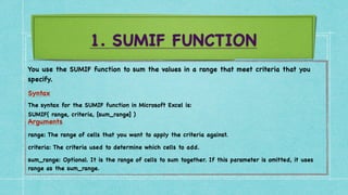 1. SUMIF FUNCTION
You use the SUMIF function to sum the values in a range that meet criteria that you
specify
.

Syntax
 

The syntax for the SUMIF function in Microsoft Excel is
:

SUMIF( range, criteria, [sum_range]
)

Arguments
 

range: The range of cells that you want to apply the criteria against
.

criteria: The criteria used to determine which cells to add
.

sum_range: Optional. It is the range of cells to sum together. If this parameter is omitted, it uses
range as the sum_range.
 