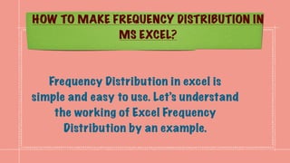 HOW TO MAKE FREQUENCY DISTRIBUTION IN
MS EXCEL?
Frequency Distribution in excel is
simple and easy to use. Let’s understand
the working of Excel Frequency
Distribution by an example.
 