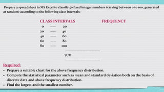 Prepare a spreadsheet in MS Excel to classify 50
fi
xed integer numbers (varying between 0 to 100, generated
at random) according to the following class intervals:




CLASS INTERVALS FREQUENCY


0 —— 20


20 —— 40


40 —— 60


60 —— 80


80 —— 100


————————————


SUM


————————————


Required:


• Prepare a suitable chart for the above frequency distribution.


• Compute the statistical parameter such as mean and standard deviation both on the basis of
discrete data and above frequency distribution.


• Find the largest and the smallest number.
 
