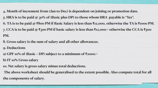 4. Month of increment from (Jan to Dec) is dependent on joining or promotion date.


5. HRA is to be paid @ 30% of (Basic plus DP) to those whom HRA payable is “Yes”.


6. TA is to be paid @ ₹800 PM if Basic Salary is less than ₹12,000, otherwise the TA is ₹1000 PM.


7. CCA is to be paid @ ₹300 PM if basic salary is less than ₹12,000/- otherwise the CCA is ₹500
PM.


8. Gross salary is the sum of salary and all other allowances.


9. Deductions


a) GPF 10% of (Basic + DP) subject to a minimum of ₹2000/-


b) IT 10% Gross salary


10. Net salary is gross salary minus total deductions.


The above worksheet should be generalised to the extent possible. Also compute total for all
the components of salary.
 