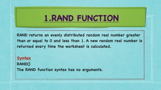 1.RAND FUNCTION
RAND returns an evenly distributed random real number greater
than or equal to 0 and less than 1. A new random real number is
returned every time the worksheet is calculated
.

Synta
x

RAND(
)

The RAND function syntax has no arguments
.

 