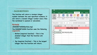 2. RAND BETWEEN


The function will return a random integer
number between the user-speci
fi
ed numbers. It
will return a random integer number every time
the worksheet is opened or calculated
.

Formula
=RANDBETWEEN(bottom,top)
The RANDBETWEEN function uses the following
arguments:
1. Bottom (required function) – This is the
smallest integer that the function will
return.
2. Top (required function) – This is the largest
integer that the function will return.
 
 