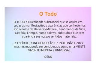 O Todo
O TODO é a Realidade substancial que se oculta em
todas as manifestações e aparências que conhecemos
sob o nome de Universo Material, Fenômenos da Vida,
Matéria, Energia, numa palavra, sob tudo o que tem
aparência aos nossos sentidos materiais...
...é ESPÍRITO, é INCOGNOSCÍVEL e INDEFINÍVEL em si
mesmo, mas pode ser considerado como uma MENTE
VIVENTE INFINITA e UNIVERSAL.
DEUS
 