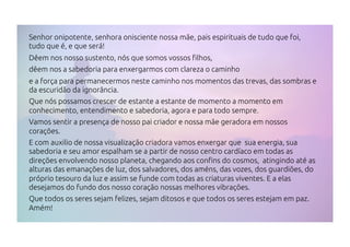 Senhor onipotente, senhora onisciente nossa mãe, pais espirituais de tudo que foi,
tudo que é, e que será!
Dêem nos nosso sustento, nós que somos vossos filhos,
dêem nos a sabedoria para enxergarmos com clareza o caminho
e a força para permanecermos neste caminho nos momentos das trevas, das sombras e
da escuridão da ignorância.
Que nós possamos crescer de estante a estante de momento a momento em
conhecimento, entendimento e sabedoria, agora e para todo sempre.
Vamos sentir a presença de nosso pai criador e nossa mãe geradora em nossos
corações.
E com auxilio de nossa visualização criadora vamos enxergar que sua energia, sua
sabedoria e seu amor espalham se a partir de nosso centro cardíaco em todas as
direções envolvendo nosso planeta, chegando aos confins do cosmos, atingindo até as
alturas das emanações de luz, dos salvadores, dos améns, das vozes, dos guardiões, do
próprio tesouro da luz e assim se funde com todas as criaturas viventes. E a elas
desejamos do fundo dos nosso coração nossas melhores vibrações.
Que todos os seres sejam felizes, sejam ditosos e que todos os seres estejam em paz.
Amém!
 