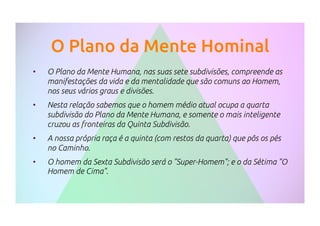 O Plano da Mente Hominal
•  O Plano da Mente Humana, nas suas sete subdivisões, compreende as
manifestações da vida e da mentalidade que são comuns ao Homem,
nos seus vários graus e divisões.
•  Nesta relação sabemos que o homem médio atual ocupa a quarta
subdivisão do Plano da Mente Humana, e somente o mais inteligente
cruzou as fronteiras da Quinta Subdivisão.
•  A nossa própria raça é a quinta (com restos da quarta) que pôs os pés
no Caminho.
•  O homem da Sexta Subdivisão será o "Super-Homem"; e o da Sétima "O
Homem de Cima".
 