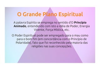 O Grande Plano Espiritual
A palavra Espírito se emprega no sentido d’O Princípio
Animado, entendendo com isto a idéia de Poder, Energia
Vivente, Força Mística, etc.
O Poder Espiritual pode ser empregado para o mau como
para o bom fim (em concordância com o Princípio de
Polaridade), fato que foi reconhecido pela maioria das
religiões nas suas concepções.
 