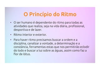 O Princípio do Ritmo
•  O ser humano é dependente do ritmo para todas as
atividades que realiza, seja na vida diária, profissional,
desportiva e de lazer.
•  Ritmo interior e exterior.
•  Para haver ritmo precisamos buscar a ordem e a
disciplina, canalizar a vontade, a determinação e a
constância, ferramentas estas que nos permitirão eclodir
do lodo e buscar a luz sobre as águas, assim como faz a
flor de lótus.
 