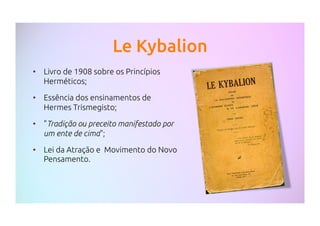 Le Kybalion
•  Livro de 1908 sobre os Princípios
Herméticos;
•  Essência dos ensinamentos de
Hermes Trismegisto;
•  "Tradição ou preceito manifestado por
um ente de cima";
•  Lei da Atração e Movimento do Novo
Pensamento.
 