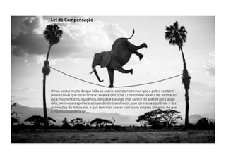 O rico possui muito do que falta ao pobre, ao mesmo tempo que o pobre também
possui coisas que estão fora do alcance dos ricos. O milionário poderá ter inclinação
para muitos festins, opulência, delícias e luxúrias, mas carece do apetite para gozar
dela; ele inveja o apetite e a digestão do trabalhador, que carece da opulência e das
inclinações do milionário, e que tem mais prazer com o seu simples alimento do que
o milionário poderia ter....
Lei da Compensação
 