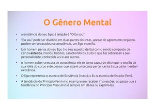 O Gênero Mental
•  a existência do seu Ego: à relação é "O Eu sou".
•  "Eu sou" pode ser dividido em duas partes distintas, apesar de agirem em conjunto,
podem ser separados na consciência, um Ego e um Eu.
•  Um homem pensa do seu Ego (no seu aspecto de Eu) como sendo composto de
certos estados, modos, hábitos, característicos, tudo o que faz sobressair a sua
personalidade, conhecida a si e aos outros.
•  o homem sobe na escala de consciência, ele se torna capaz de distinguir o seu Eu da
sua idéia do corpo e de pensar que este é uma coisa pertencente à sua parte mental -
existência.
•  O Ego representa o aspecto de Existência (masc); o Eu o aspecto de Estado (fem).
•  A tendência do Princípio Feminino é sempre em receber impressões, ao passo que a
tendência do Princípio Masculino é sempre em dá-las ou exprimi-las.
 