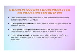 O que está em cima é como o que está embaixo, e o que
está embaixo é como o que está em cima
•  Todos os Sete Princípios estão em muitas operações em todos os diversos
planos Físicos, Mental e Espiritual:
•  O Princípio do Mentalismo aplica-se a todos os planos, porque tudo nasceu
na Mente do TODO.
•  O Princípio de Correspondência se manifesta em tudo, porque há uma
correspondência, harmonia e correlação entre os diversos planos.
•  O Princípio de Vibração se manifesta em todos os planos, com efeito, a
verdadeira diferença que faz os planos resulta da Vibração, como
explicamos.
 