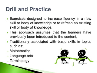  Exercises designed to increase fluency in a new
skill or body of knowledge or to refresh an existing
skill or body of knowledge.
 This approach assumes that the learners have
previously been introduced to the content.
 Traditionally associated with basic skills in topics
such as:
o Mathematics
o Language arts
o Terminology
 