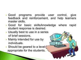  Good programs provide user control, give
feedback and reinforcement, and help learners
master skills.
 Good for basic skills/knowledge where rapid
student response is desired.
 Usually best to use in a series
of brief sessions.
 Mainly intended for use by
individuals.
 Should be geared to a level
appropriate for the students.
 