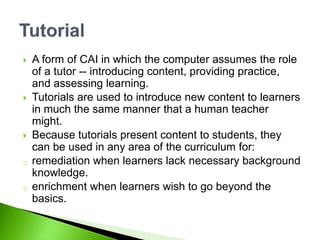  A form of CAI in which the computer assumes the role
of a tutor -- introducing content, providing practice,
and assessing learning.
 Tutorials are used to introduce new content to learners
in much the same manner that a human teacher
might.
 Because tutorials present content to students, they
can be used in any area of the curriculum for:
o remediation when learners lack necessary background
knowledge.
o enrichment when learners wish to go beyond the
basics.
 