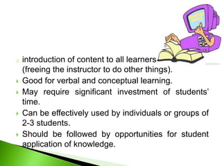 o introduction of content to all learners
(freeing the instructor to do other things).
 Good for verbal and conceptual learning.
 May require significant investment of students’
time.
 Can be effectively used by individuals or groups of
2-3 students.
 Should be followed by opportunities for student
application of knowledge.
 