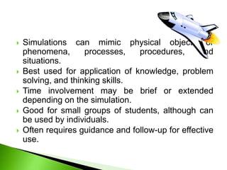  Simulations can mimic physical objects or
phenomena, processes, procedures, and
situations.
 Best used for application of knowledge, problem
solving, and thinking skills.
 Time involvement may be brief or extended
depending on the simulation.
 Good for small groups of students, although can
be used by individuals.
 Often requires guidance and follow-up for effective
use.
 